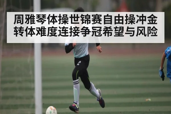 周雅琴体操世锦赛自由操冲金 转体难度连接争冠希望与风险